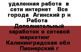 удаленная работа  в сети интернет - Все города, Агинский р-н Работа » Дополнительный заработок и сетевой маркетинг   . Калининградская обл.,Пионерский г.